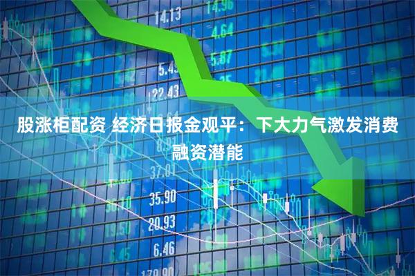 股涨柜配资 经济日报金观平：下大力气激发消费融资潜能