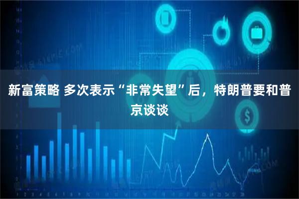 新富策略 多次表示“非常失望”后，特朗普要和普京谈谈