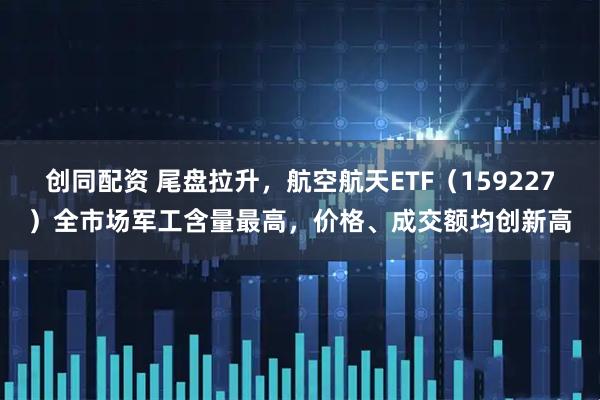 创同配资 尾盘拉升，航空航天ETF（159227）全市场军工含量最高，价格、成交额均创新高