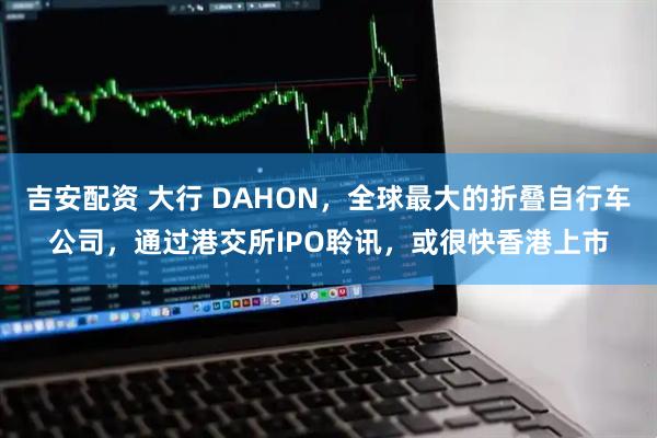 吉安配资 大行 DAHON，全球最大的折叠自行车公司，通过港交所IPO聆讯，或很快香港上市