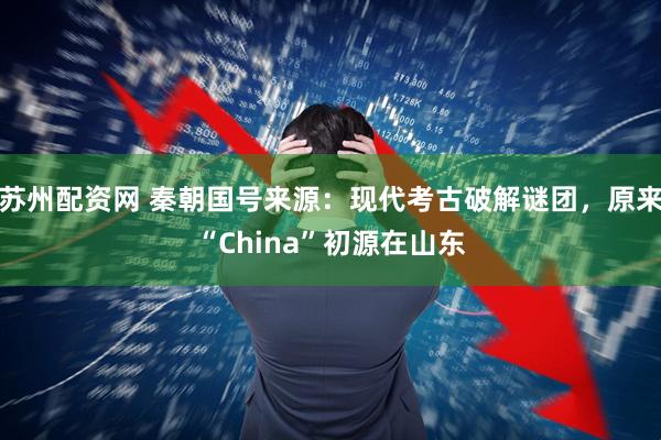 苏州配资网 秦朝国号来源：现代考古破解谜团，原来“China”初源在山东