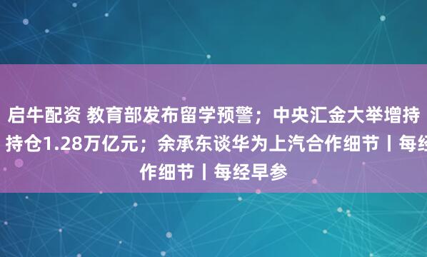 启牛配资 教育部发布留学预警；中央汇金大举增持ETF！持仓1.28万亿元；余承东谈华为上汽合作细节丨每经早参