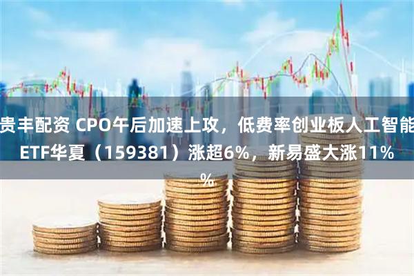 贵丰配资 CPO午后加速上攻，低费率创业板人工智能ETF华夏（159381）涨超6%，新易盛大涨11%