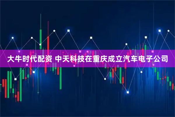 大牛时代配资 中天科技在重庆成立汽车电子公司