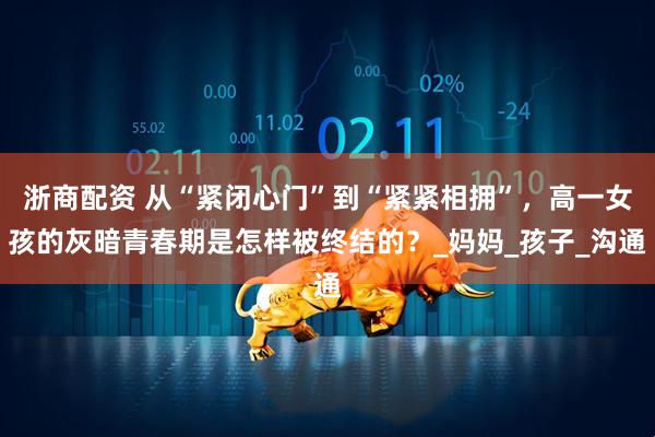浙商配资 从“紧闭心门”到“紧紧相拥”，高一女孩的灰暗青春期是怎样被终结的？_妈妈_孩子_沟通