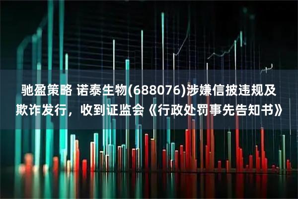 驰盈策略 诺泰生物(688076)涉嫌信披违规及欺诈发行，收到证监会《行政处罚事先告知书》