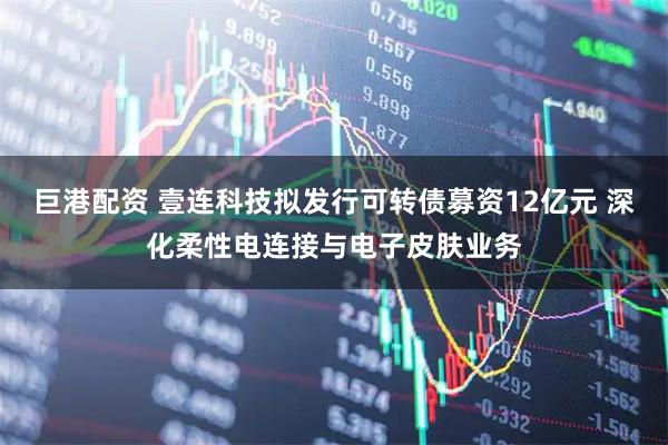 巨港配资 壹连科技拟发行可转债募资12亿元 深化柔性电连接与电子皮肤业务