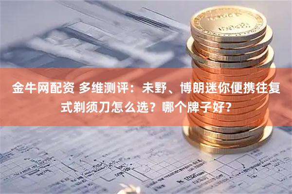 金牛网配资 多维测评：未野、博朗迷你便携往复式剃须刀怎么选？哪个牌子好？