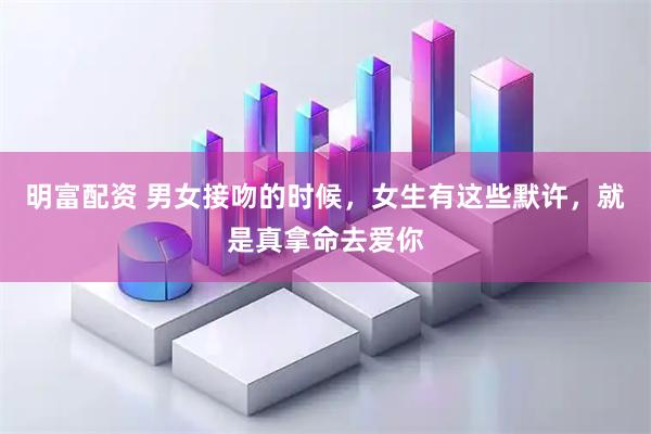 明富配资 男女接吻的时候，女生有这些默许，就是真拿命去爱你