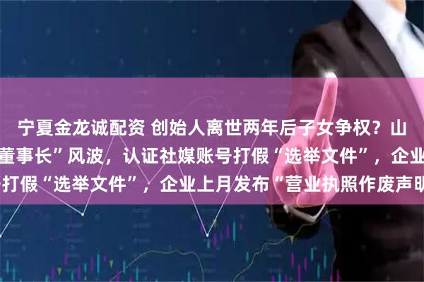 宁夏金龙诚配资 创始人离世两年后子女争权？山西一百强民企陷“真假董事长”风波，认证社媒账号打假“选举文件”，企业上月发布“营业执照作废声明”