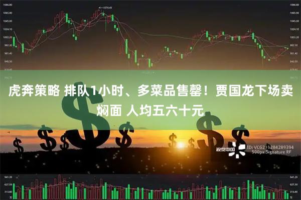 虎奔策略 排队1小时、多菜品售罄！贾国龙下场卖焖面 人均五六十元
